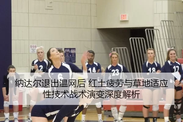 纳达尔退出温网后 红土疲劳与草地适应性技术战术演变深度解析